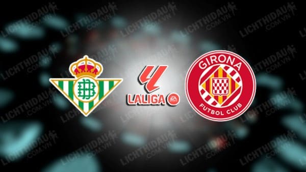 NHẬN ĐỊNH SOI KÈO REAL BETIS VS GIRONA, 01H00 NGÀY 22/12